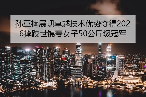 孙亚楠展现卓越技术优势夺得2026摔跤世锦赛女子50公斤级冠军
