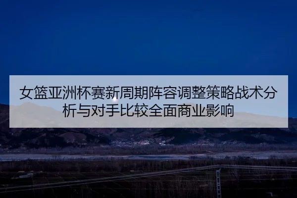 nv-lan-ya-zhou-bei-sai-xin-zhou-qi-zhen-rong-tiao-zheng-ce-lve-zhan-shu-fen-xi-yu-dui-shou-bi-jiao-quan-mian-shang-ye-1-970.jpg